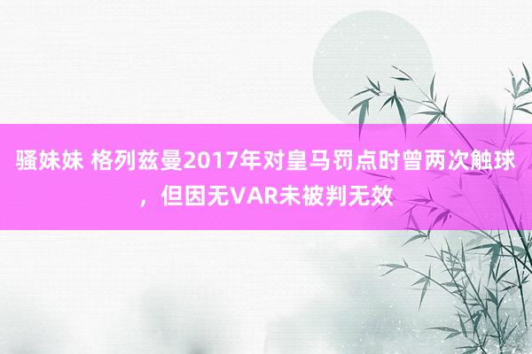 骚妹妹 格列兹曼2017年对皇马罚点时曾两次触球，但因无VAR未被判无效