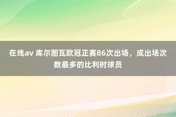 在线av 库尔图瓦欧冠正赛86次出场，成出场次数最多的比利时球员