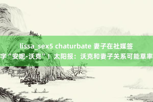 lissa_sex5 chaturbate 妻子在社媒签字“安妮-沃克”！太阳报：沃克和妻子关系可能草率