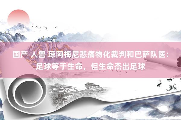 国产 人兽 琼阿梅尼悲痛物化裁判和巴萨队医：足球等于生命，但生命杰出足球