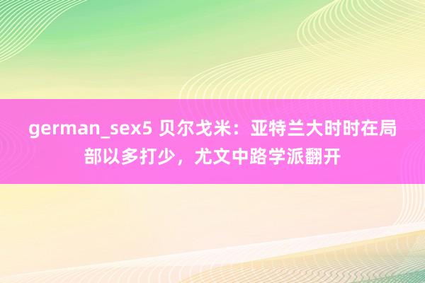 german_sex5 贝尔戈米：亚特兰大时时在局部以多打少，尤文中路学派翻开