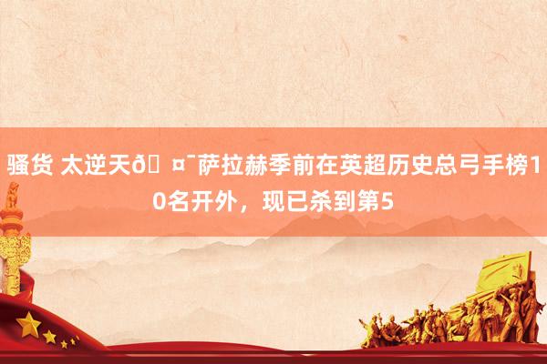 骚货 太逆天🤯萨拉赫季前在英超历史总弓手榜10名开外，现已杀到第5