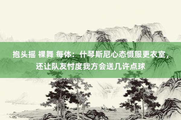 抱头摇 裸舞 每体：什琴斯尼心态慑服更衣室，还让队友忖度我方会送几许点球