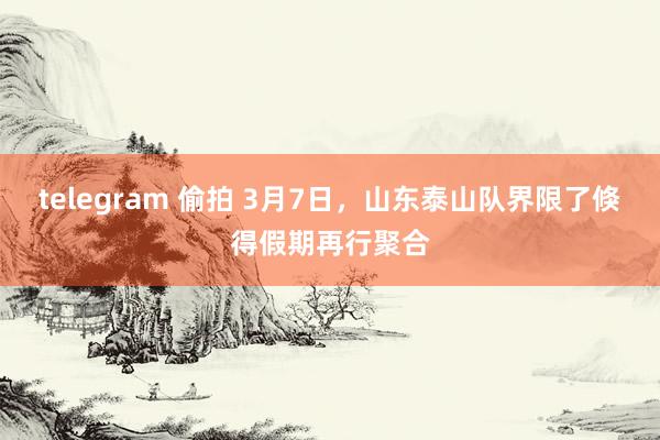telegram 偷拍 3月7日，山东泰山队界限了倏得假期再行聚合
