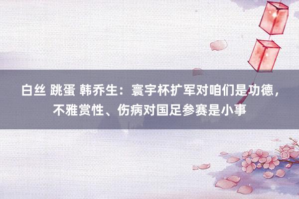 白丝 跳蛋 韩乔生：寰宇杯扩军对咱们是功德，不雅赏性、伤病对国足参赛是小事