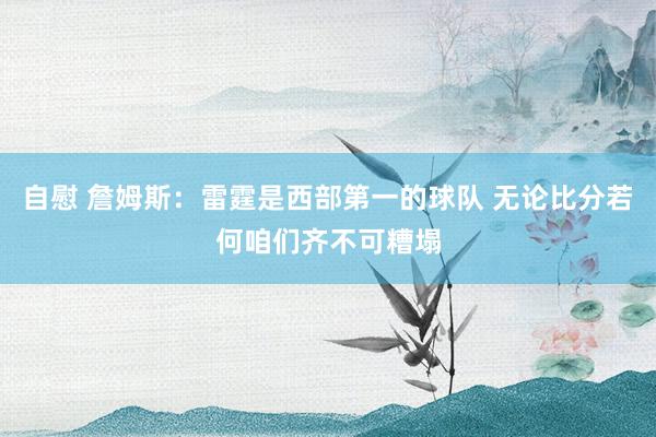 自慰 詹姆斯：雷霆是西部第一的球队 无论比分若何咱们齐不可糟塌