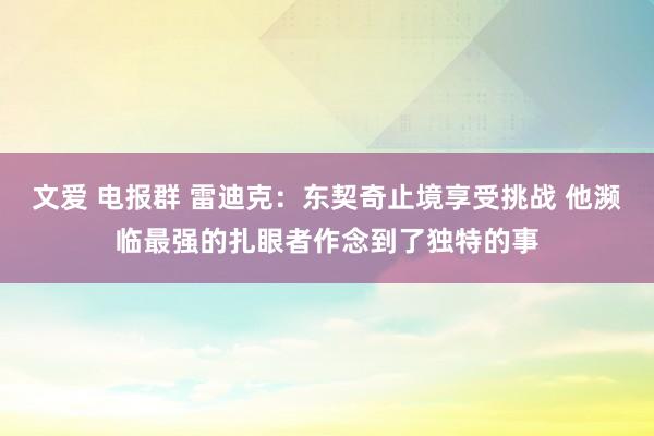 文爱 电报群 雷迪克：东契奇止境享受挑战 他濒临最强的扎眼者作念到了独特的事