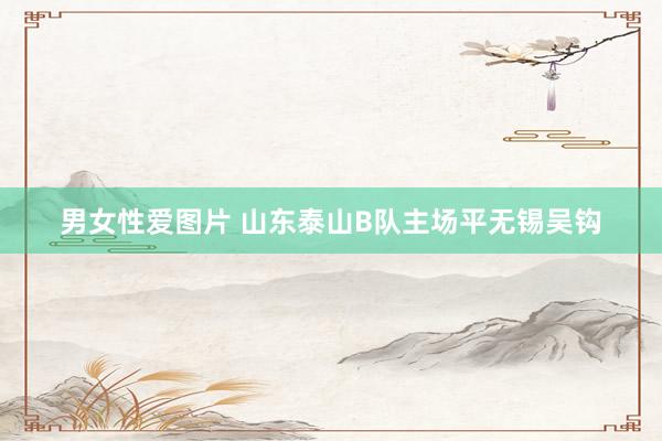男女性爱图片 山东泰山B队主场平无锡吴钩