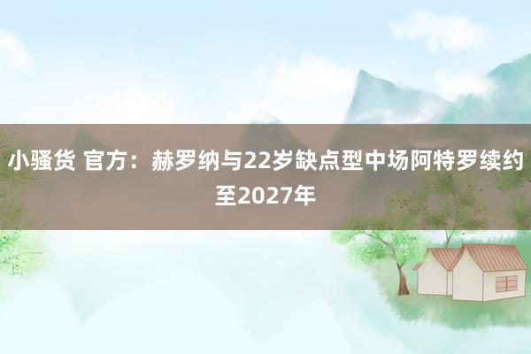小骚货 官方：赫罗纳与22岁缺点型中场阿特罗续约至2027年