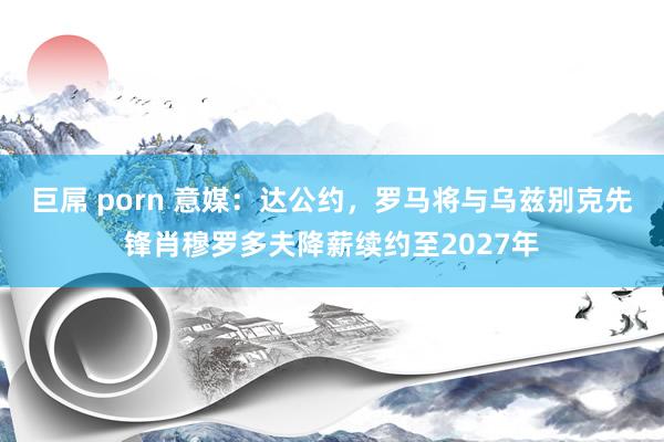 巨屌 porn 意媒：达公约，罗马将与乌兹别克先锋肖穆罗多夫降薪续约至2027年