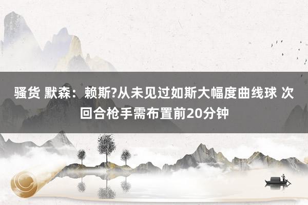 骚货 默森：赖斯?从未见过如斯大幅度曲线球 次回合枪手需布置前20分钟