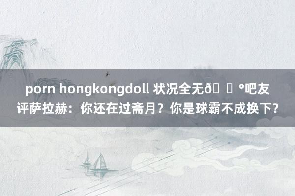 porn hongkongdoll 状况全无😰吧友评萨拉赫：你还在过斋月？你是球霸不成换下？