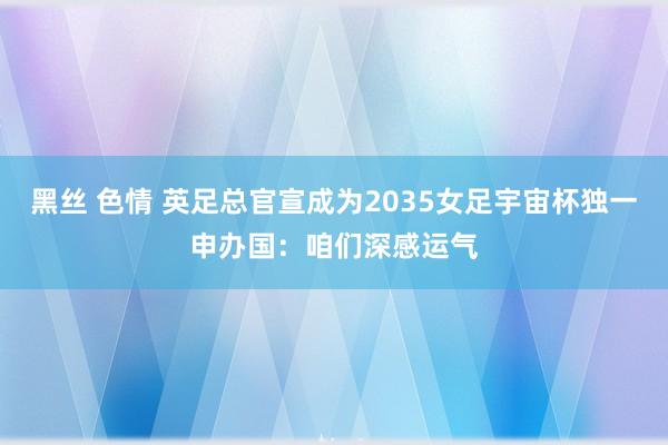 黑丝 色情 英足总官宣成为2035女足宇宙杯独一申办国：咱们深感运气