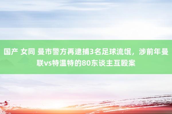国产 女同 曼市警方再逮捕3名足球流氓，涉前年曼联vs特温特的80东谈主互殴案