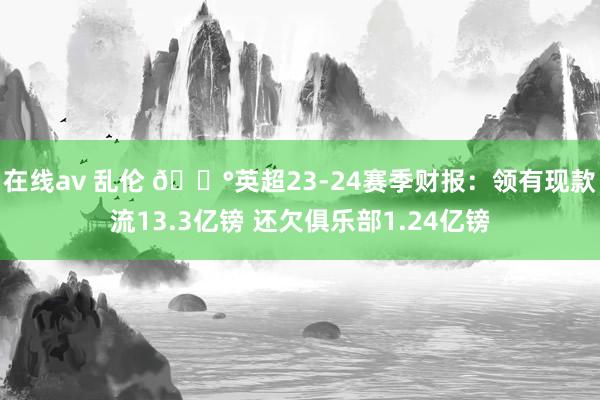 在线av 乱伦 💰英超23-24赛季财报：领有现款流13.3亿镑 还欠俱乐部1.24亿镑