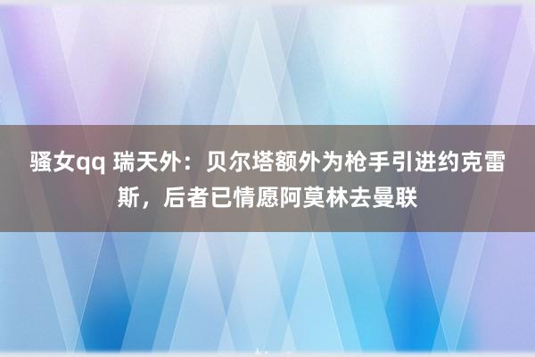 骚女qq 瑞天外：贝尔塔额外为枪手引进约克雷斯，后者已情愿阿莫林去曼联