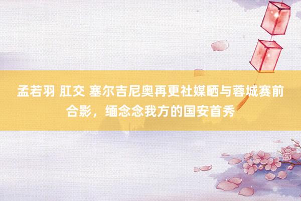 孟若羽 肛交 塞尔吉尼奥再更社媒晒与蓉城赛前合影，缅念念我方的国安首秀