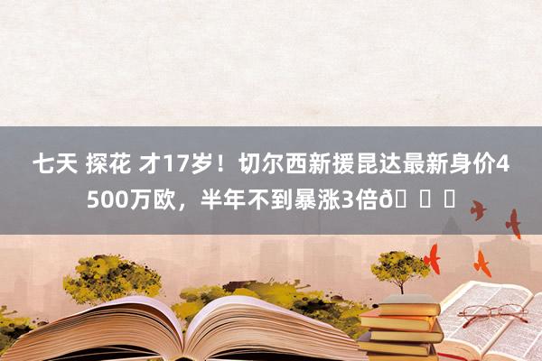 七天 探花 才17岁！切尔西新援昆达最新身价4500万欧，半年不到暴涨3倍📈